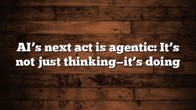 AI’s next act is agentic: It’s not just thinking—it’s doing