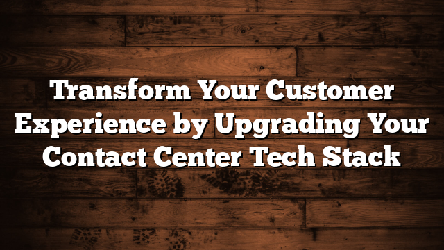 Transform Your Customer Experience by Upgrading Your Contact Center Tech Stack