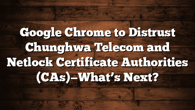 Google Chrome to Distrust Chunghwa Telecom and Netlock Certificate Authorities (CAs)—What’s Next?