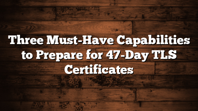 Three Must-Have Capabilities to Prepare for 47-Day TLS Certificates
