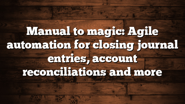 Manual to magic: Agile automation for closing journal entries, account reconciliations and more