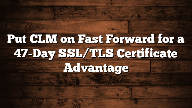 Put CLM on Fast Forward for a 47-Day SSL/TLS Certificate Advantage