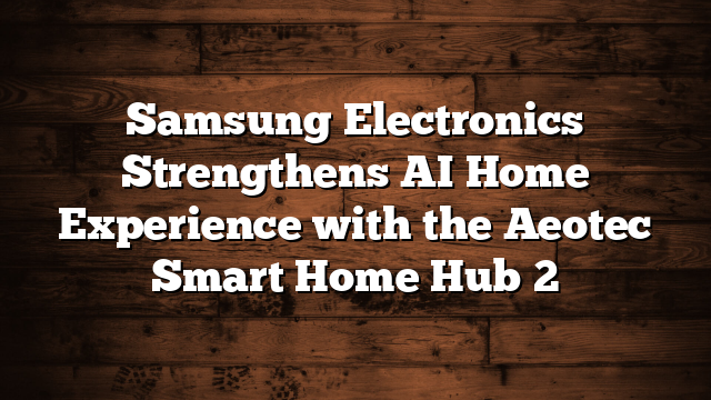 Samsung Electronics Strengthens AI Home Experience with the Aeotec Smart Home Hub 2