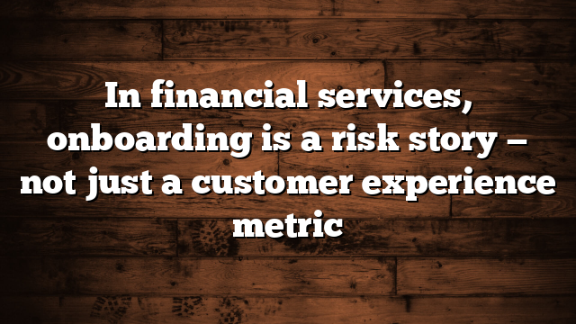 In financial services, onboarding is a risk story — not just a customer experience metric