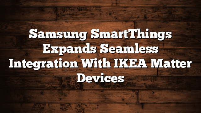 Samsung SmartThings Expands Seamless Integration With IKEA Matter Devices