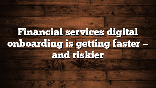 Financial services digital onboarding is getting faster — and riskier