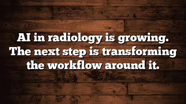 AI in radiology is growing. The next step is transforming the workflow around it.