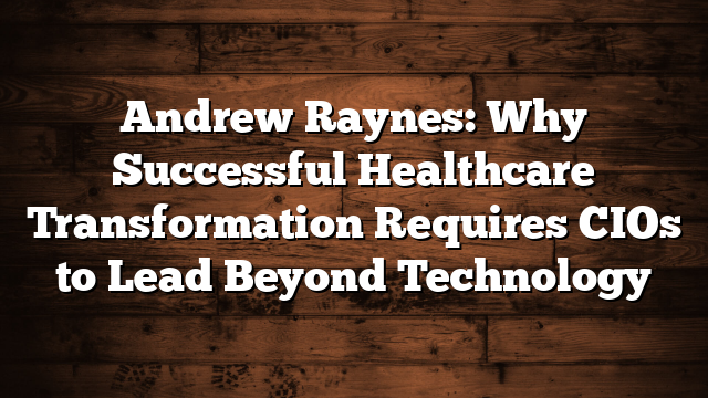Andrew Raynes: Why Successful Healthcare Transformation Requires CIOs to Lead Beyond Technology