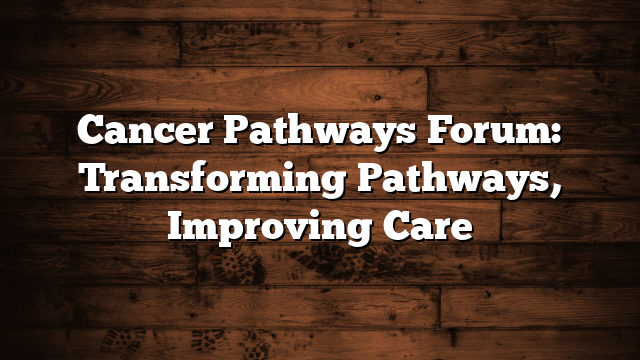 Cancer Pathways Forum: Transforming Pathways, Improving Care