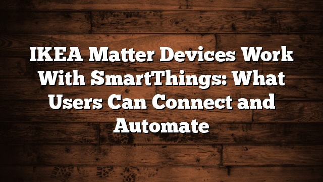 IKEA Matter Devices Work With SmartThings: What Users Can Connect and Automate