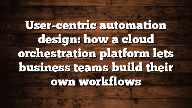 User-centric automation design: how a cloud orchestration platform lets business teams build their own workflows